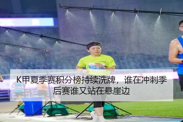 K甲夏季赛积分榜持续洗牌，谁在冲刺季后赛谁又站在悬崖边