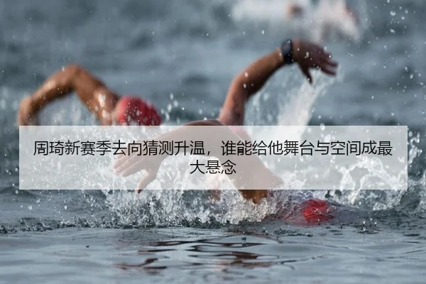 周琦新赛季去向猜测升温，谁能给他舞台与空间成最大悬念